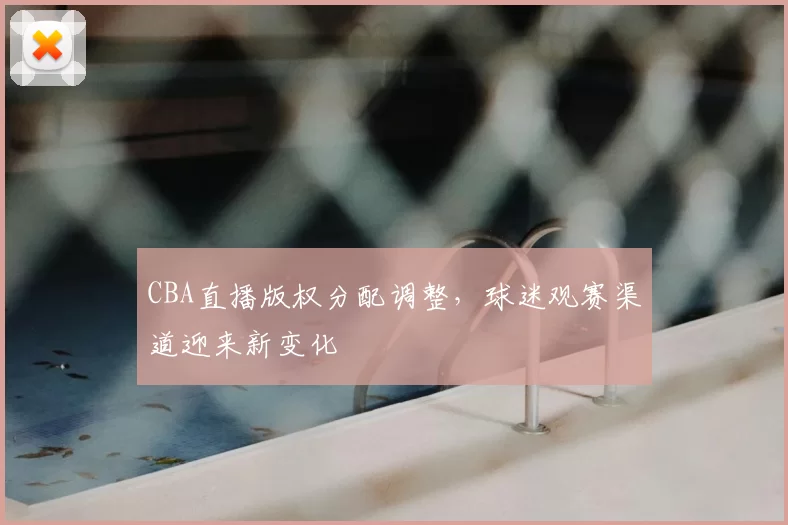CBA直播版权分配调整，球迷观赛渠道迎来新变化