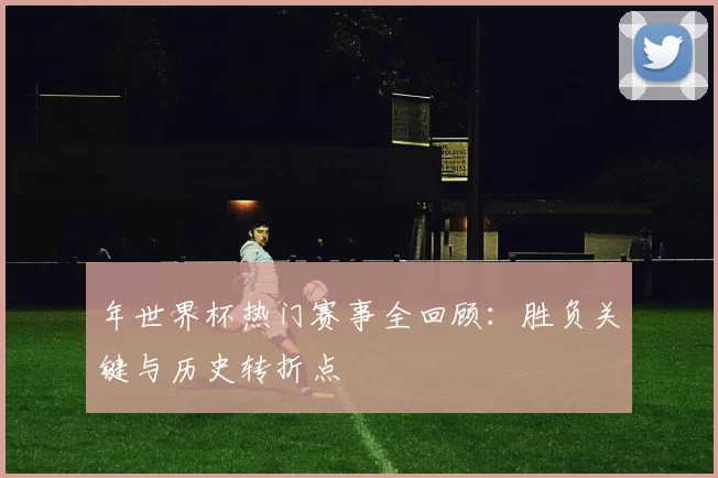 年世界杯热门赛事全回顾：胜负关键与历史转折点