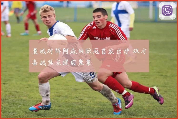 曼城对阵阿森纳欧冠首发出炉 双方备战焦点提前聚集