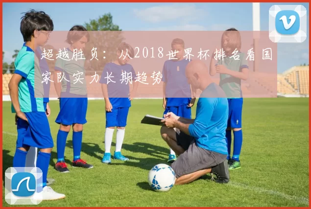 超越胜负：从2018世界杯排名看国家队实力长期趋势