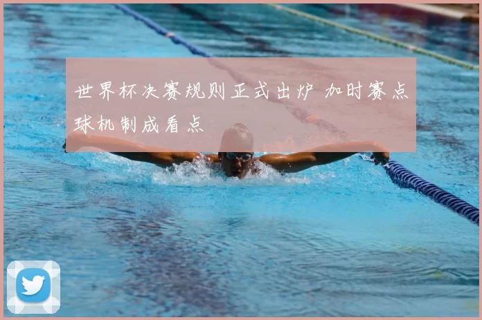 世界杯决赛规则正式出炉 加时赛点球机制成看点