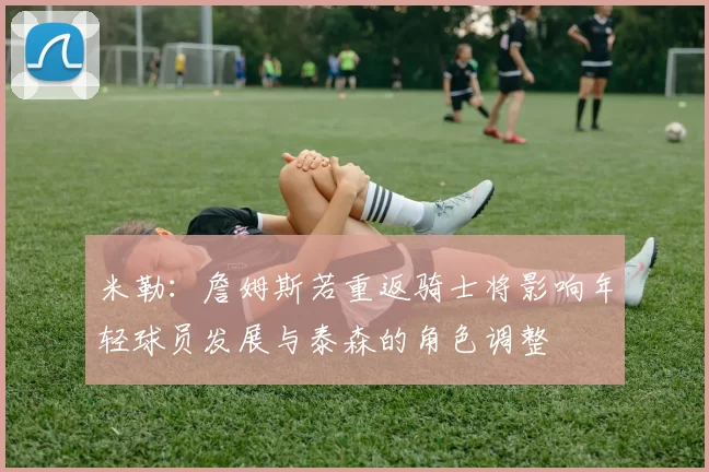 米勒:詹姆斯若重返骑士将影响年轻球员发展与泰森的角色调整