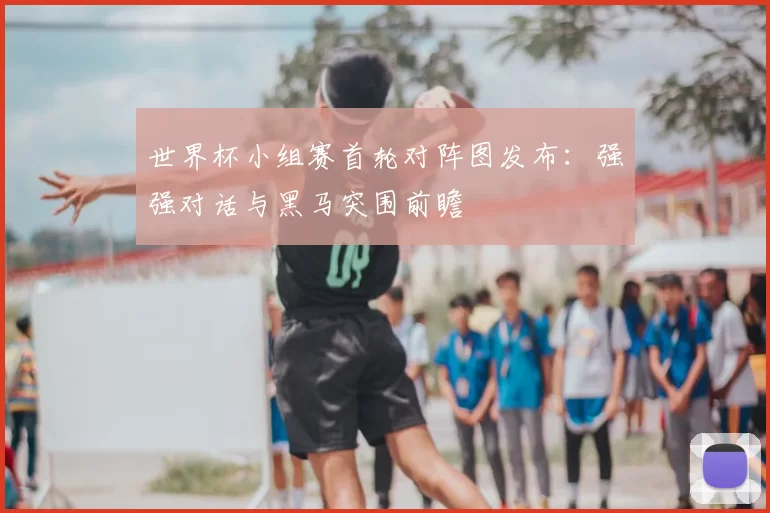 世界杯小组赛首轮对阵图发布:强强对话与黑马突围前瞻