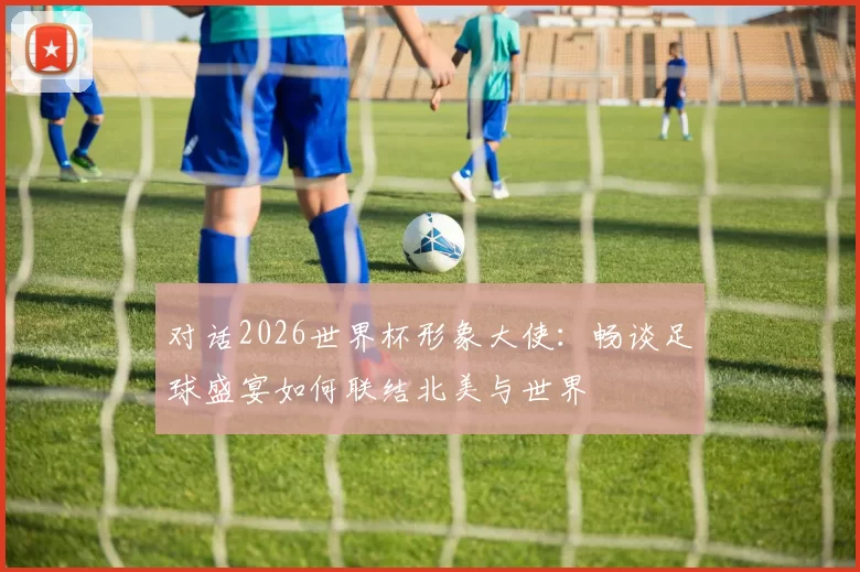 对话2026世界杯形象大使:畅谈足球盛宴如何联结北美与世界