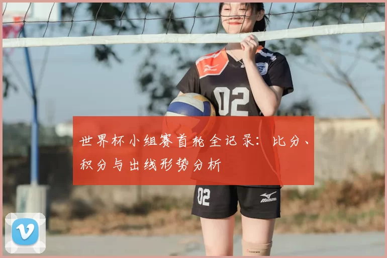 世界杯小组赛首轮全记录:比分、积分与出线形势分析