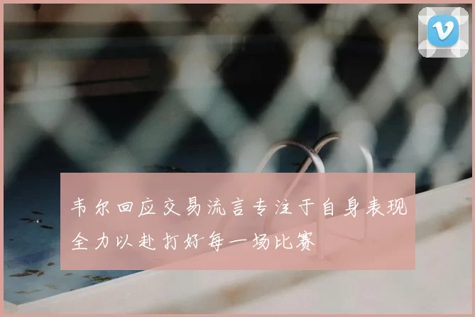 韦尔回应交易流言专注于自身表现全力以赴打好每一场比赛