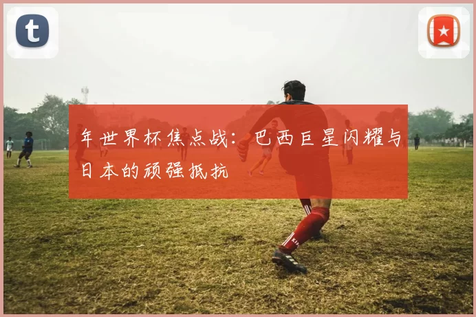 年世界杯焦点战：巴西巨星闪耀与日本的顽强抵抗
