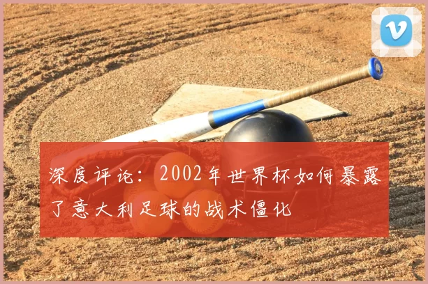 深度评论:2002年世界杯如何暴露了意大利足球的战术僵化