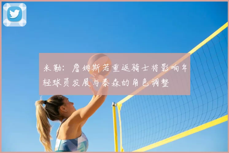 米勒：詹姆斯若重返骑士将影响年轻球员发展与泰森的角色调整