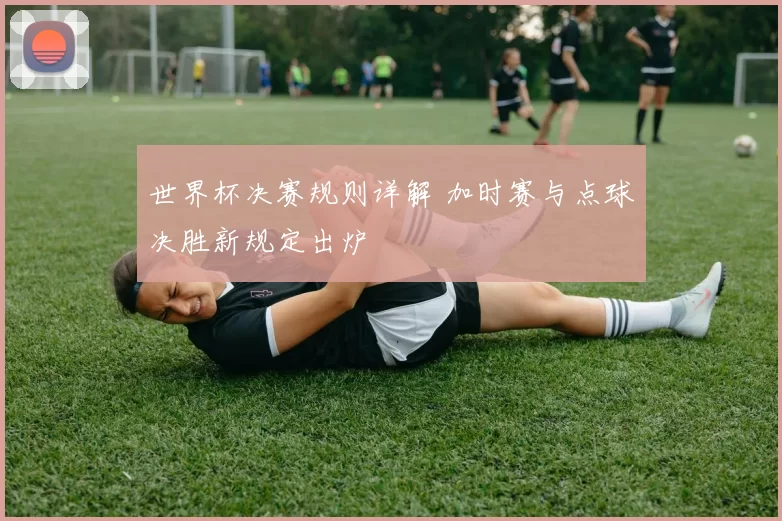 世界杯决赛规则详解 加时赛与点球决胜新规定出炉