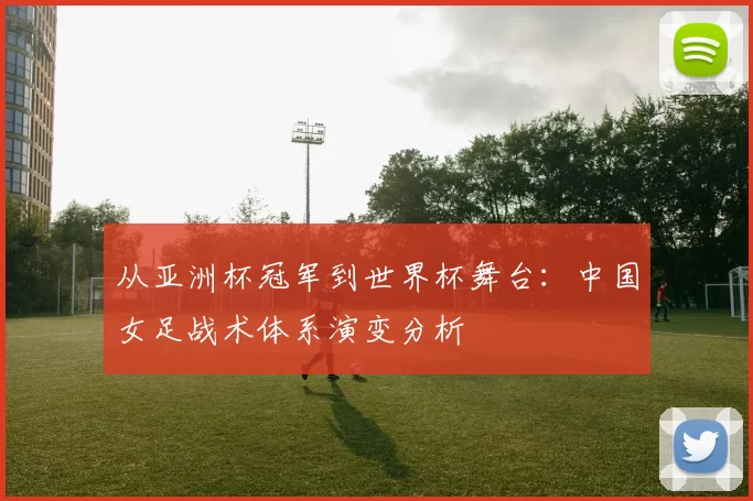 从亚洲杯冠军到世界杯舞台：中国女足战术体系演变分析
