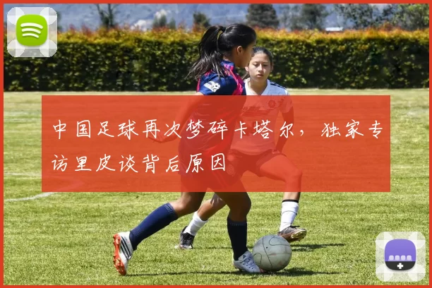 中国足球再次梦碎卡塔尔，独家专访里皮谈背后原因