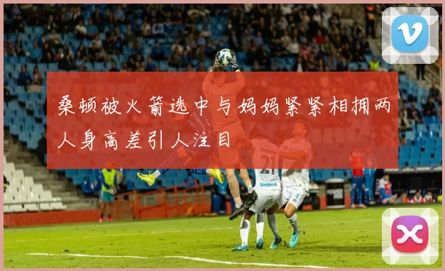 桑顿被火箭选中与妈妈紧紧相拥两人身高差引人注目