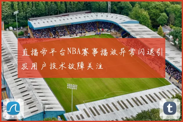 直播帝平台NBA赛事播放异常闪退引发用户技术故障关注