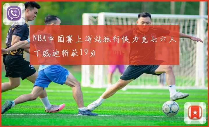 NBA中国赛上海站独行侠力克七六人丁威迪斩获19分