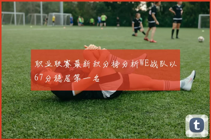 职业联赛最新积分榜分析WE战队以67分稳居第一名