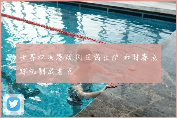世界杯决赛规则正式出炉 加时赛点球机制成看点