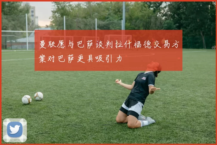 曼联愿与巴萨谈判拉什福德交易方案对巴萨更具吸引力