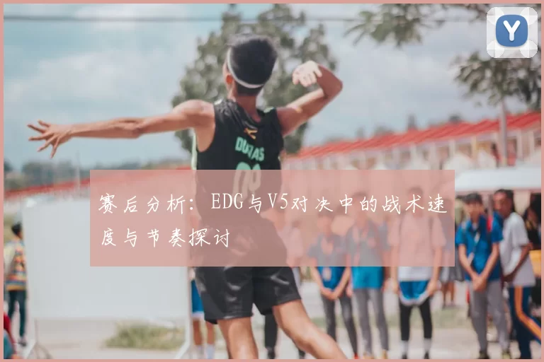 赛后分析：EDG与V5对决中的战术速度与节奏探讨
