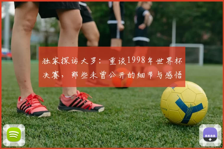 独家探访大罗:重谈1998年世界杯决赛,那些未曾公开的细节与感悟
