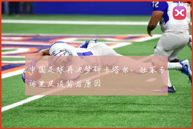 中国足球再次梦碎卡塔尔，独家专访里皮谈背后原因