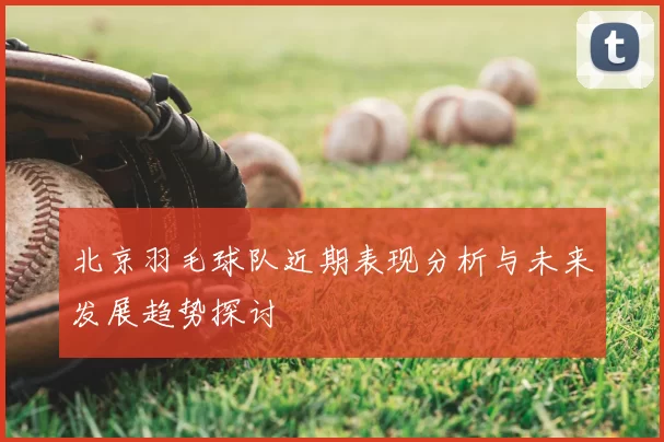 北京羽毛球队近期表现分析与未来发展趋势探讨
