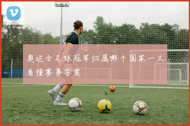 奥运会足球冠军归属哪个国家一文看懂赛事答案