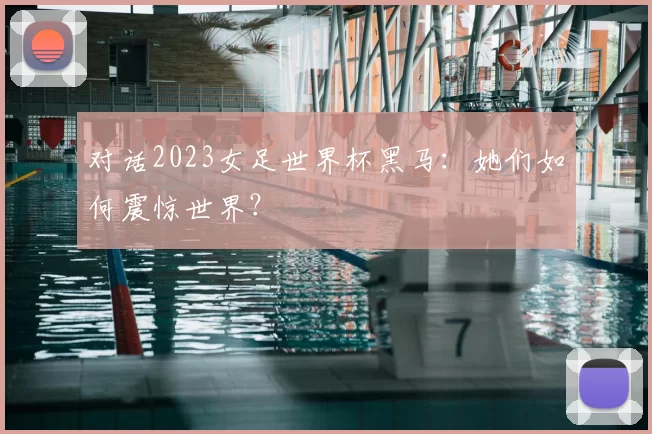 对话2023女足世界杯黑马:她们如何震惊世界?