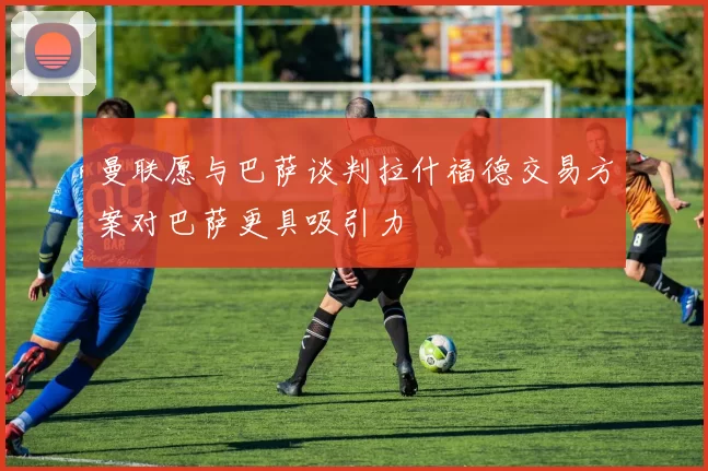 曼联愿与巴萨谈判拉什福德交易方案对巴萨更具吸引力