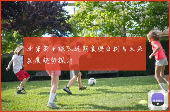 北京羽毛球队近期表现分析与未来发展趋势探讨