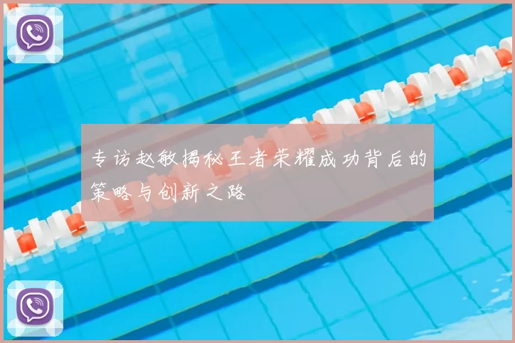 专访赵敏揭秘王者荣耀成功背后的策略与创新之路