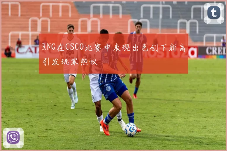 RNG在CSGO比赛中表现出色创下新高引发玩家热议