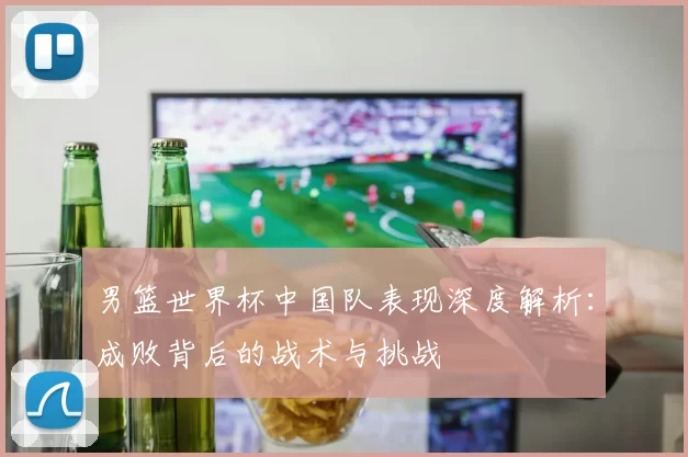 男篮世界杯中国队表现深度解析：成败背后的战术与挑战