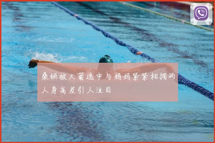 桑顿被火箭选中与妈妈紧紧相拥两人身高差引人注目
