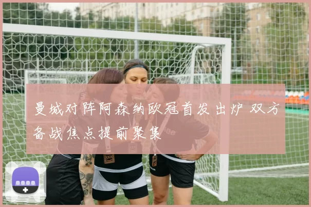 曼城对阵阿森纳欧冠首发出炉 双方备战焦点提前聚集