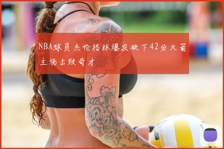 NBA球员杰伦格林爆发砍下42分火箭主场击败奇才