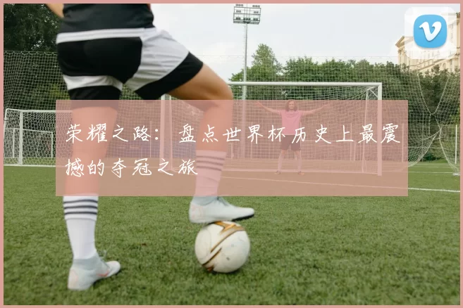 荣耀之路:盘点世界杯历史上最震撼的夺冠之旅