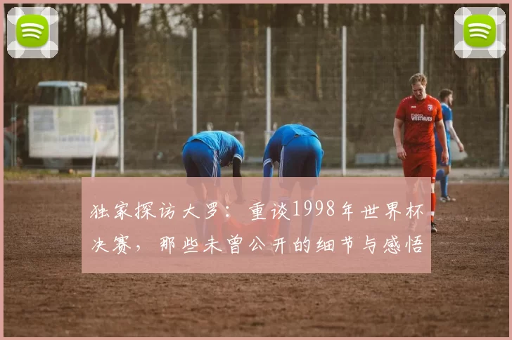 独家探访大罗：重谈1998年世界杯决赛，那些未曾公开的细节与感悟