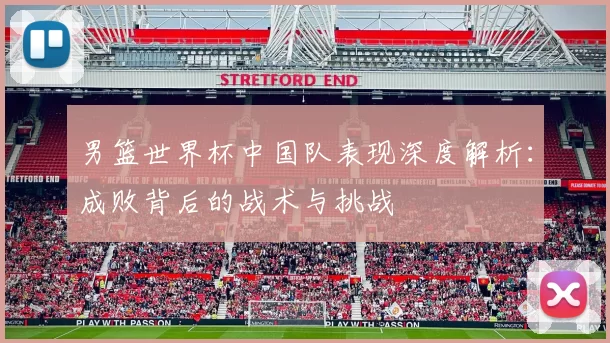 男篮世界杯中国队表现深度解析：成败背后的战术与挑战