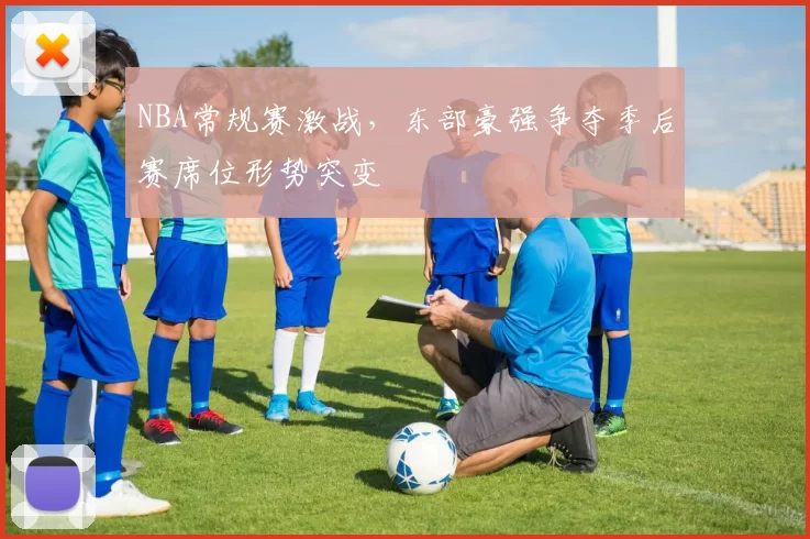 NBA常规赛激战,东部豪强争夺季后赛席位形势突变