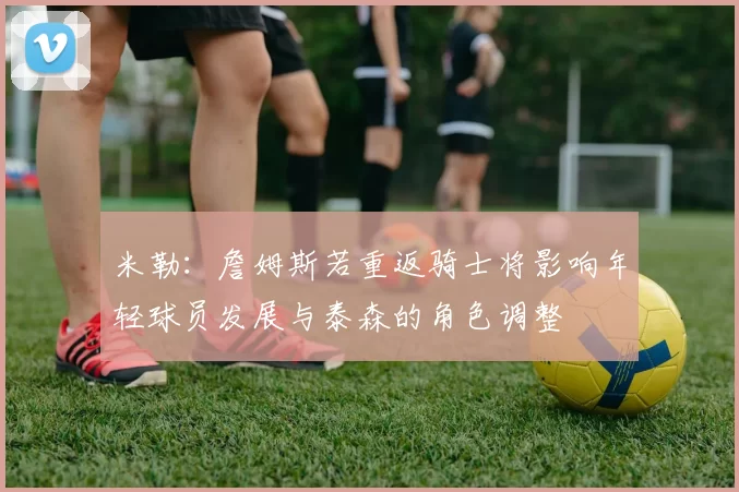 米勒:詹姆斯若重返骑士将影响年轻球员发展与泰森的角色调整