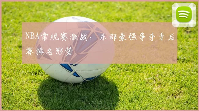 NBA常规赛激战，东部豪强争夺季后赛排名形势