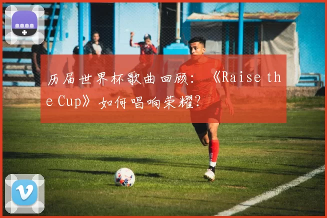 历届世界杯歌曲回顾：《Raise the Cup》如何唱响荣耀？