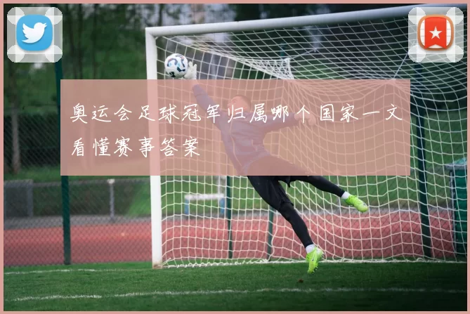 奥运会足球冠军归属哪个国家一文看懂赛事答案