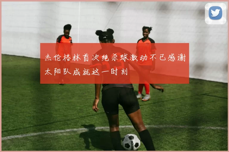 杰伦格林首次绝杀球激动不已感谢太阳队成就这一时刻