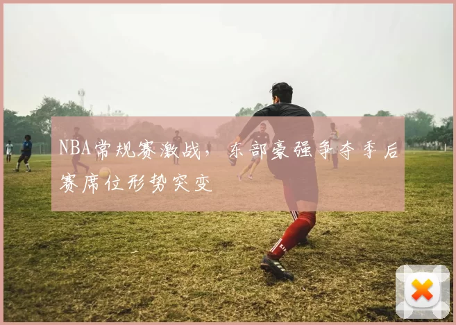 NBA常规赛激战，东部豪强争夺季后赛席位形势突变