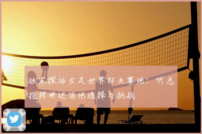 独家探访女足世界杯决赛地:听总指挥讲述场地选择与挑战