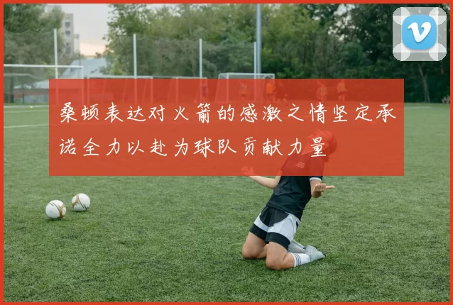 桑顿表达对火箭的感激之情坚定承诺全力以赴为球队贡献力量