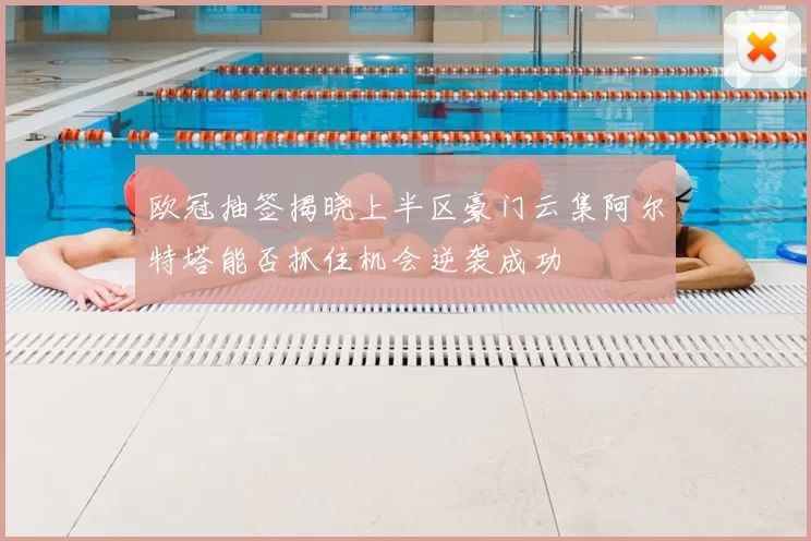 欧冠抽签揭晓上半区豪门云集阿尔特塔能否抓住机会逆袭成功