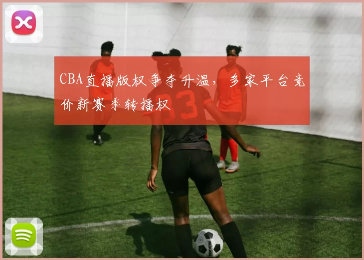 CBA直播版权争夺升温，多家平台竞价新赛季转播权